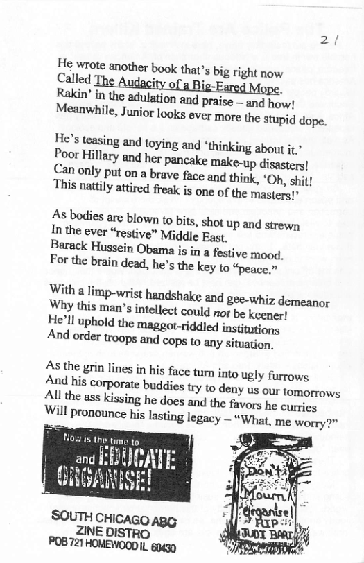 Called The i 3 Rakin’ in the adulation and praise — and how! Meanwhile, Junior looks ever more the stupid dope. Hes teasing and toying and ‘thinking about jt.’ Poor Hillary and her pancake make-up disasters! Can only put on a brave face and think, ‘Oh, shit! This nattily attired freak is one of the masters!’ As bodies are blown to bits, shot up and strewn In the ever “restive” Middle East, Barack Hussein Obama is in a festive mood. For the brain dead, he’s the key to “peace.” With a limp-wrist handshake and gee-whiz demeanor Why this man’s intellect coyld not be keener! As the grin lines in his face tun into ugly furrows And his corporate buddies try to deny us our tomorrows All the ass Kissing he does and the favors he curries Will pronounce his lasting legacy — “What, me worry?” Nogw is the time 1o EDUOATE and & OO T Rhneage GRGANSE! ICAGO ZINE DISTRO